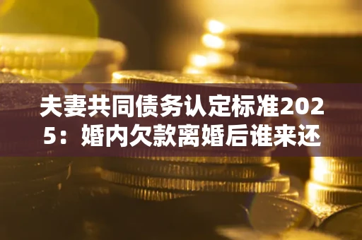 北京夫妻共同债务认定标准2025：婚内欠款离婚后谁来还？